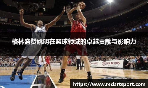 格林盛赞姚明在篮球领域的卓越贡献与影响力