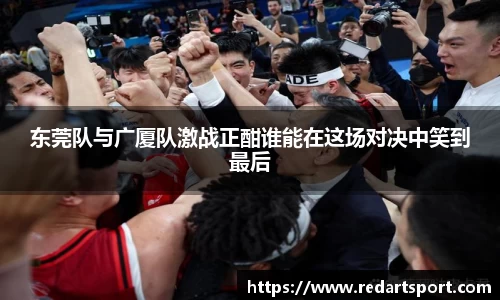 东莞队与广厦队激战正酣谁能在这场对决中笑到最后