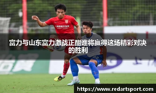 富力与山东富力激战正酣谁将赢得这场精彩对决的胜利
